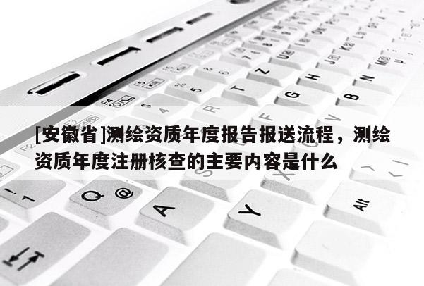 [安徽省]測繪資質年度報告報送流程，測繪資質年度注冊核查的主要內容是什么