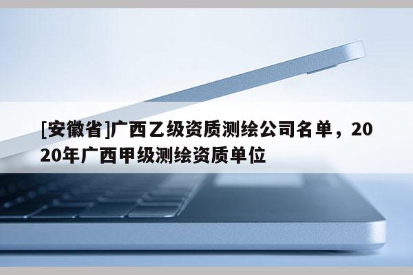 [安徽省]廣西乙級資質測繪公司名單，2020年廣西甲級測繪資質單位