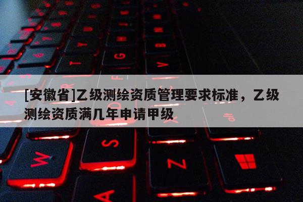 [安徽省]乙級測繪資質(zhì)管理要求標(biāo)準(zhǔn)，乙級測繪資質(zhì)滿幾年申請甲級