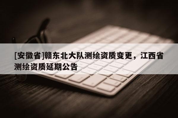 [安徽省]贛東北大隊測繪資質變更，江西省測繪資質延期公告