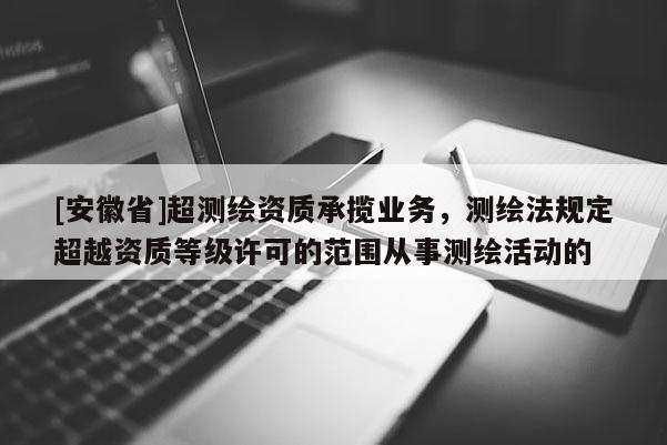 [安徽省]超測繪資質承攬業務，測繪法規定超越資質等級許可的范圍從事測繪活動的