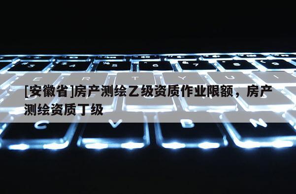 [安徽省]房產(chǎn)測繪乙級資質(zhì)作業(yè)限額，房產(chǎn)測繪資質(zhì)丁級