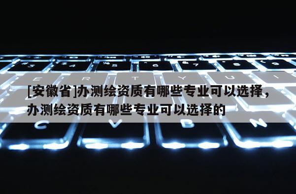 [安徽省]辦測繪資質有哪些專業可以選擇，辦測繪資質有哪些專業可以選擇的