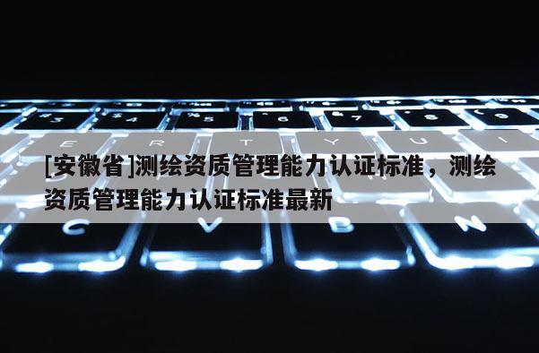 [安徽省]測繪資質(zhì)管理能力認證標準，測繪資質(zhì)管理能力認證標準最新