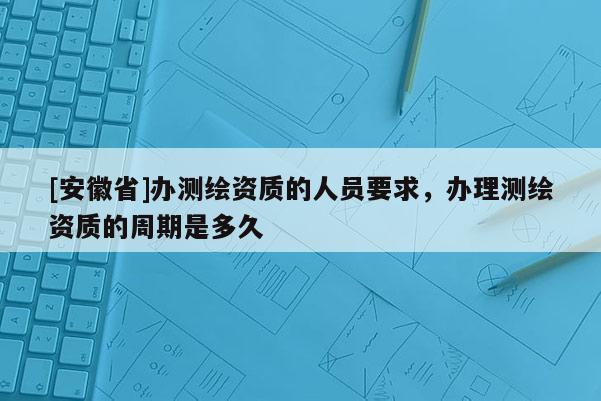 [安徽省]辦測(cè)繪資質(zhì)的人員要求，辦理測(cè)繪資質(zhì)的周期是多久