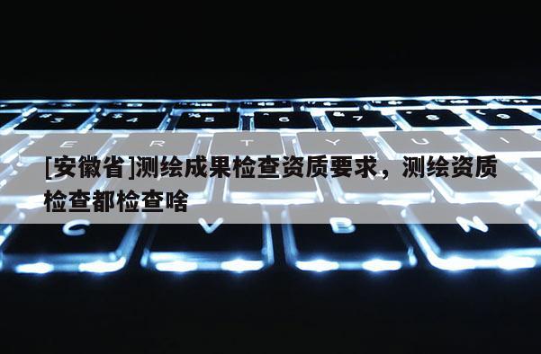 [安徽省]測繪成果檢查資質要求，測繪資質檢查都檢查啥