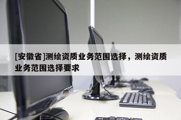[安徽省]測繪資質業務范圍選擇，測繪資質業務范圍選擇要求