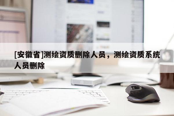 [安徽省]測繪資質刪除人員，測繪資質系統人員刪除