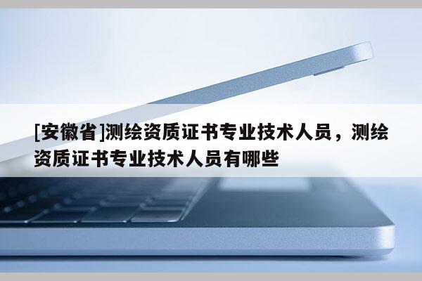 [安徽省]測繪資質證書專業技術人員，測繪資質證書專業技術人員有哪些