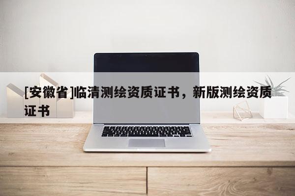 [安徽省]臨清測繪資質證書，新版測繪資質證書