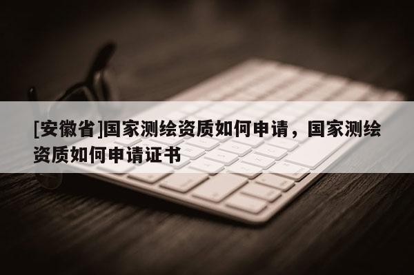[安徽省]國家測繪資質(zhì)如何申請，國家測繪資質(zhì)如何申請證書
