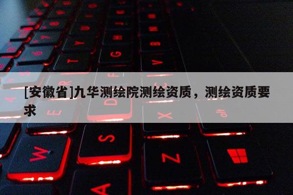 [安徽省]九華測(cè)繪院測(cè)繪資質(zhì)，測(cè)繪資質(zhì)要求