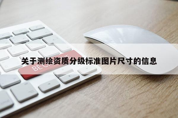 關(guān)于測(cè)繪資質(zhì)分級(jí)標(biāo)準(zhǔn)圖片尺寸的信息