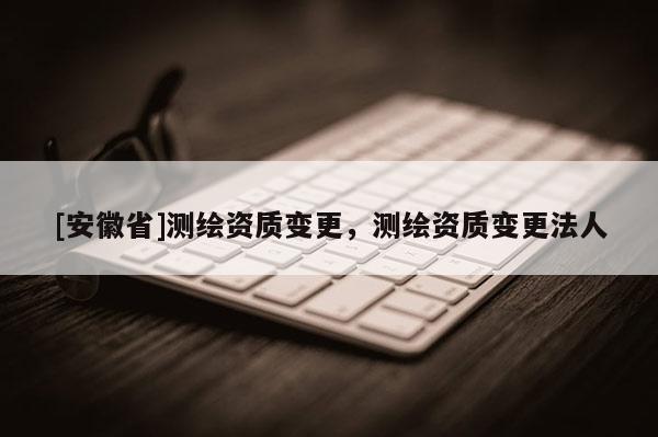 [安徽省]測繪資質變更，測繪資質變更法人