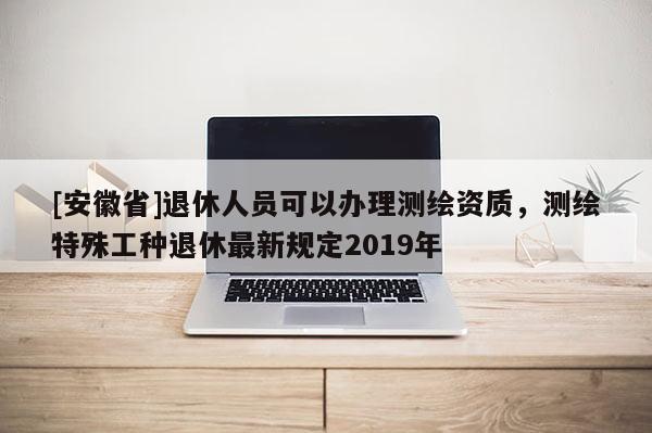 [安徽省]退休人員可以辦理測繪資質，測繪特殊工種退休最新規定2019年