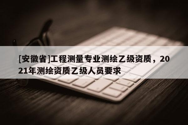 [安徽省]工程測(cè)量專(zhuān)業(yè)測(cè)繪乙級(jí)資質(zhì)，2021年測(cè)繪資質(zhì)乙級(jí)人員要求