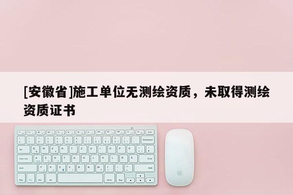 [安徽省]施工單位無測繪資質，未取得測繪資質證書