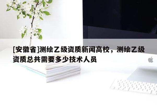 [安徽省]測繪乙級資質新聞高校，測繪乙級資質總共需要多少技術人員