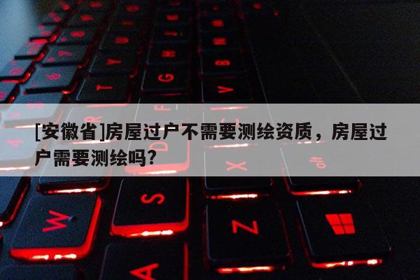 [安徽省]房屋過戶不需要測(cè)繪資質(zhì)，房屋過戶需要測(cè)繪嗎?