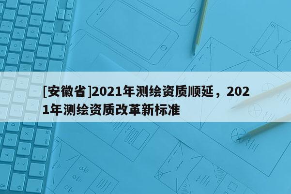 [安徽省]2021年測繪資質(zhì)順延，2021年測繪資質(zhì)改革新標(biāo)準(zhǔn)