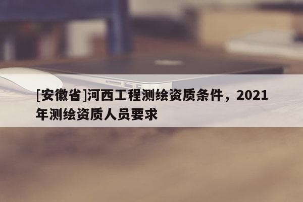 [安徽省]河西工程測繪資質(zhì)條件，2021年測繪資質(zhì)人員要求