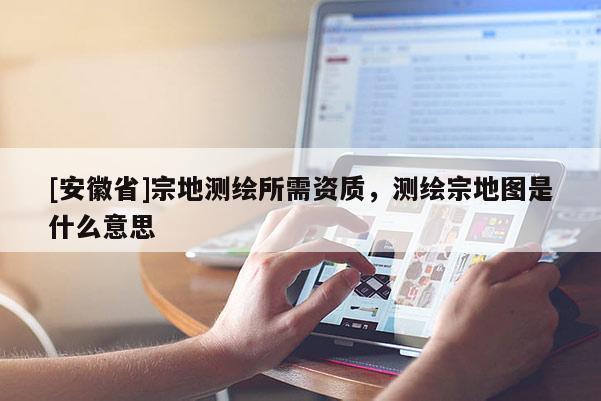 [安徽省]宗地測繪所需資質，測繪宗地圖是什么意思