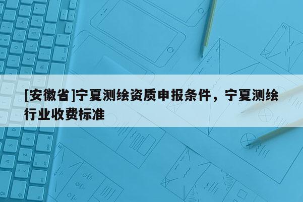[安徽省]寧夏測繪資質申報條件，寧夏測繪行業收費標準
