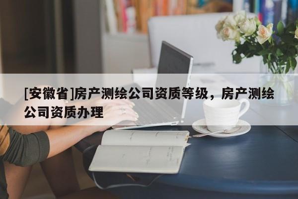 [安徽省]房產測繪公司資質等級，房產測繪公司資質辦理