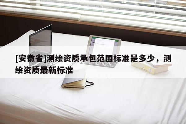 [安徽省]測繪資質承包范圍標準是多少，測繪資質最新標準