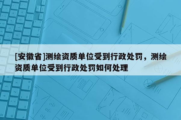 [安徽省]測繪資質單位受到行政處罰，測繪資質單位受到行政處罰如何處理
