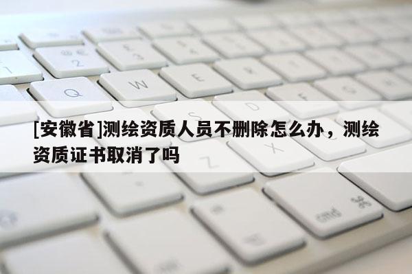 [安徽省]測繪資質(zhì)人員不刪除怎么辦，測繪資質(zhì)證書取消了嗎