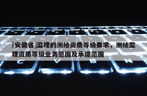 [安徽省]監(jiān)理的測繪資質(zhì)等級要求，測繪監(jiān)理資質(zhì)等級業(yè)務范圍及承攬范圍