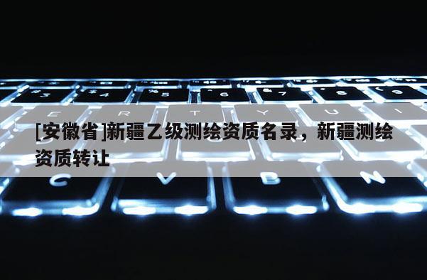 [安徽省]新疆乙級測繪資質(zhì)名錄，新疆測繪資質(zhì)轉(zhuǎn)讓