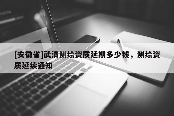 [安徽省]武清測(cè)繪資質(zhì)延期多少錢，測(cè)繪資質(zhì)延續(xù)通知