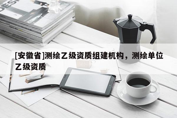 [安徽省]測繪乙級資質組建機構，測繪單位乙級資質
