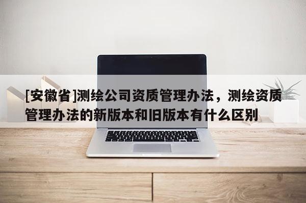 [安徽省]測繪公司資質管理辦法，測繪資質管理辦法的新版本和舊版本有什么區別