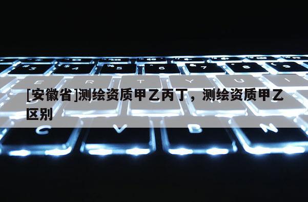 [安徽省]測繪資質甲乙丙丁，測繪資質甲乙區別