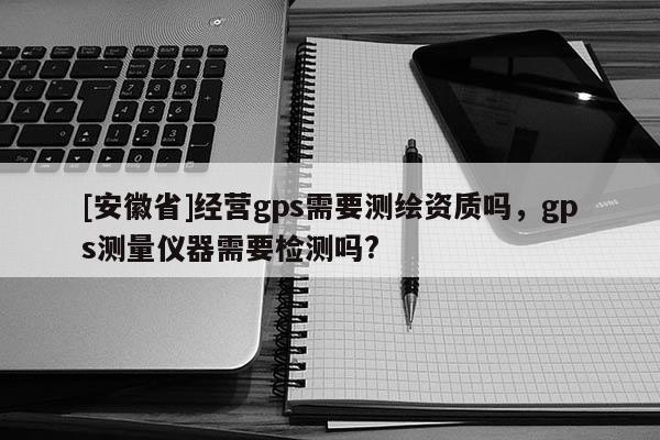 [安徽省]經營gps需要測繪資質嗎，gps測量儀器需要檢測嗎?