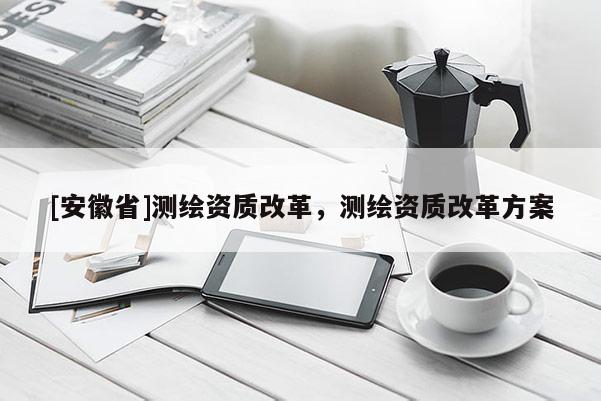 [安徽省]測繪資質改革，測繪資質改革方案