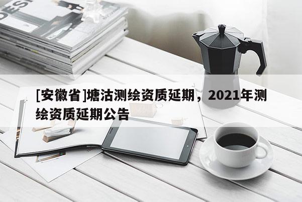 [安徽省]塘沽測繪資質延期，2021年測繪資質延期公告