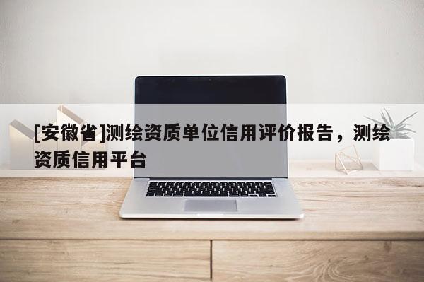 [安徽省]測(cè)繪資質(zhì)單位信用評(píng)價(jià)報(bào)告，測(cè)繪資質(zhì)信用平臺(tái)