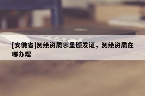 [安徽省]測繪資質哪里頒發證，測繪資質在哪辦理