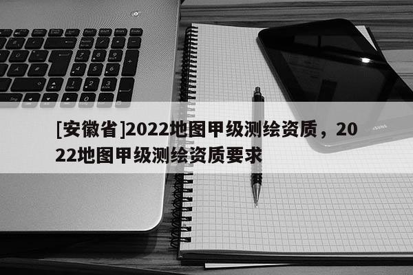 [安徽省]2022地圖甲級測繪資質，2022地圖甲級測繪資質要求