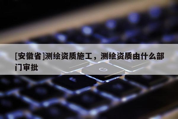 [安徽省]測繪資質(zhì)施工，測繪資質(zhì)由什么部門審批