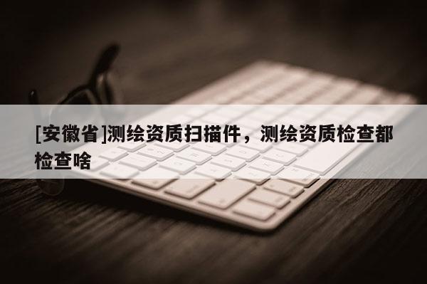 [安徽省]測(cè)繪資質(zhì)掃描件，測(cè)繪資質(zhì)檢查都檢查啥