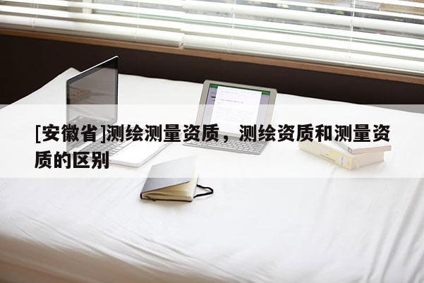 [安徽省]測繪測量資質，測繪資質和測量資質的區別