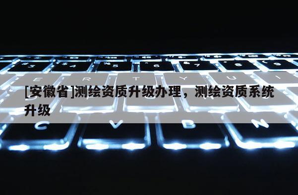 [安徽省]測繪資質升級辦理，測繪資質系統升級