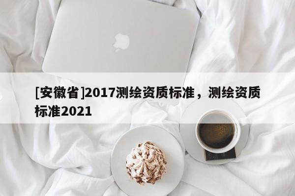 [安徽省]2017測繪資質(zhì)標(biāo)準(zhǔn)，測繪資質(zhì)標(biāo)準(zhǔn)2021