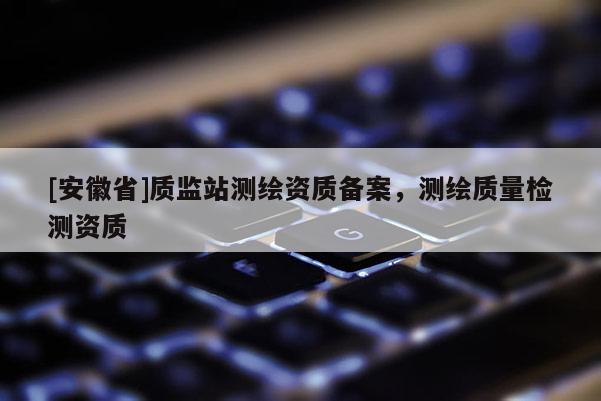 [安徽省]質監站測繪資質備案，測繪質量檢測資質