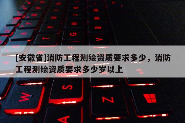 [安徽省]消防工程測繪資質要求多少，消防工程測繪資質要求多少歲以上